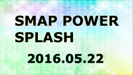 【2016/05/22】SMAP POWER SPLASH