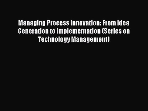 Read Managing Process Innovation: From Idea Generation to Implementation (Series on Technology