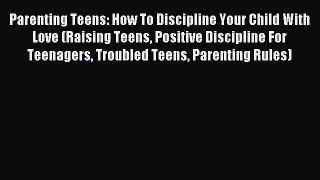 Read Parenting Teens: How To Discipline Your Child With Love (Raising Teens Positive Discipline