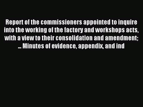 Read Report of the commissioners appointed to inquire into the working of the factory and workshops