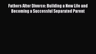 Read Fathers After Divorce: Building a New Life and Becoming a Successful Separated Parent
