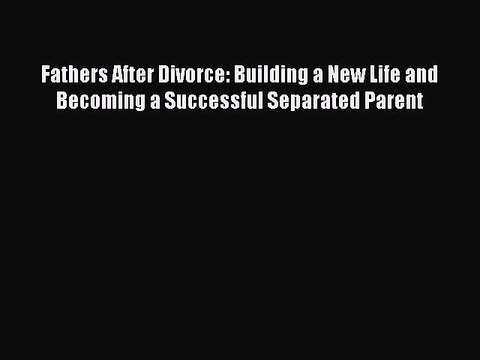 Read Fathers After Divorce: Building a New Life and Becoming a Successful Separated Parent