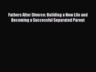 Read Fathers After Divorce: Building a New Life and Becoming a Successful Separated Parent