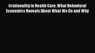 Read Irrationality in Health Care: What Behavioral Economics Reveals About What We Do and Why