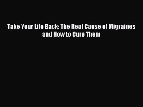 READ book Take Your Life Back: The Real Cause of Migraines and How to Cure Them Free Online