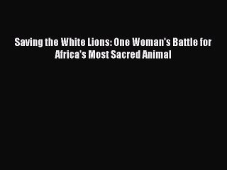 PDF Saving the White Lions: One Woman's Battle for Africa's Most Sacred Animal  Read Online
