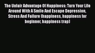 Read The Unfair Advantage Of Happiness: Turn Your Life Around With A Smile And Escape Depression