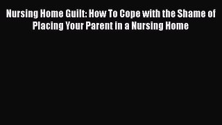 Read Nursing Home Guilt: How To Cope with the Shame of Placing Your Parent in a Nursing Home