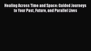 Read Healing Across Time and Space: Guided Journeys to Your Past Future and Parallel Lives