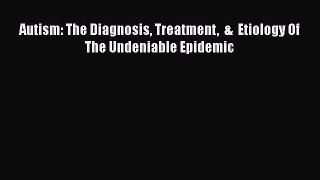 Read Autism: The Diagnosis Treatment  &  Etiology Of The Undeniable Epidemic Ebook Free