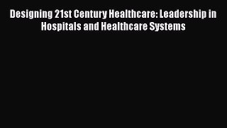 Read Designing 21st Century Healthcare: Leadership in Hospitals and Healthcare Systems Ebook