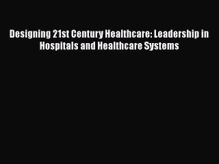 Read Designing 21st Century Healthcare: Leadership in Hospitals and Healthcare Systems Ebook