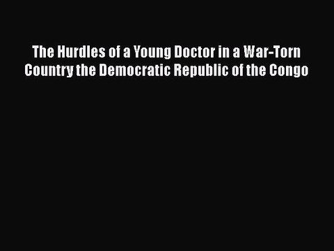Read The Hurdles of a Young Doctor in a War-Torn Country the Democratic Republic of the Congo