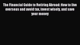 Read The Financial Guide to Retiring Abroad: How to live overseas and avoid tax invest wisely