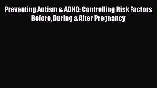 Read Book Preventing Autism & ADHD: Controlling Risk Factors Before During & After Pregnancy