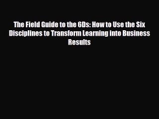 Download The Field Guide to the 6Ds: How to Use the Six Disciplines to Transform Learning into