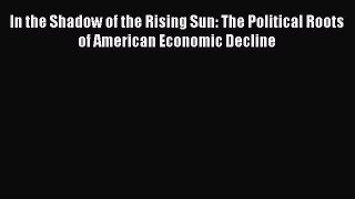 Read In the Shadow of the Rising Sun: The Political Roots of American Economic Decline ebook