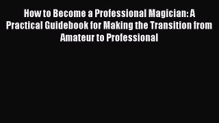 Download How to Become a Professional Magician: A Practical Guidebook for Making the Transition