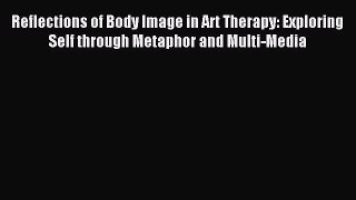 READ book Reflections of Body Image in Art Therapy: Exploring Self through Metaphor and Multi-Media#