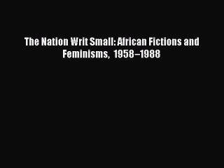Download The Nation Writ Small: African Fictions and Feminisms 1958–1988  Read Online