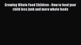 Read Growing Whole Food Children - How to feed your child less junk and more whole foods Ebook