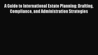 Read A Guide to International Estate Planning: Drafting Compliance and Administration Strategies