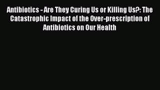 Read Antibiotics - Are They Curing Us or Killing Us?: The Catastrophic Impact of the Over-prescription