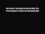 Read Book Our Love Is Too Good to Feel So Bad: Ten Prescriptions To Heal Your Relationship