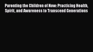 Read Parenting the Children of Now: Practicing Health Spirit and Awareness to Transcend Generations