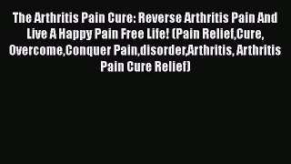 Read The Arthritis Pain Cure: Reverse Arthritis Pain And Live A Happy Pain Free Life! (Pain