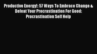 Read Book Productive Energy!: 57 Ways To Embrace Change & Defeat Your Procrastination For Good: