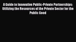 Read A Guide to Innovative Public-Private Partnerships: Utilizing the Resources of the Private