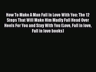 [Read] How To Make A Man Fall In Love With You: The 12 Steps That Will Make Him Madly Fall