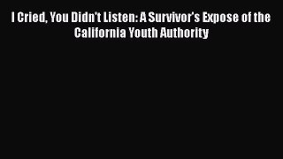 Read Book I Cried You Didn't Listen: A Survivor's Expose of the California Youth Authority