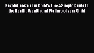 Read Book Revolutionize Your Child's Life: A Simple Guide to the Health Wealth and Welfare