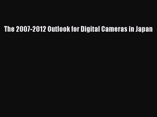 Read The 2007-2012 Outlook for Digital Cameras in Japan Ebook Free