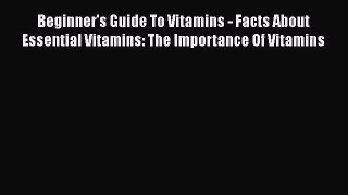 Read Beginner's Guide To Vitamins - Facts About Essential Vitamins: The Importance Of Vitamins