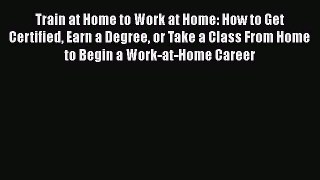 Read Train at Home to Work at Home: How to Get Certified Earn a Degree or Take a Class From