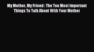 Read My Mother My Friend : The Ten Most Important Things To Talk About With Your Mother PDF