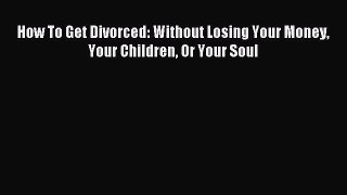 Download How To Get Divorced: Without Losing Your Money Your Children Or Your Soul PDF Free