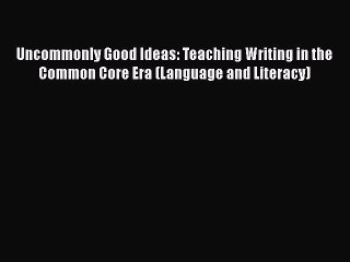 read now Uncommonly Good Ideas: Teaching Writing in the Common Core Era (Language and Literacy)