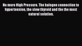 Read No more High Pressure. The halogen connection to hypertension the slow thyroid and the