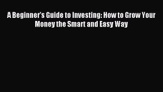 Read A Beginner's Guide to Investing: How to Grow Your Money the Smart and Easy Way Ebook Free