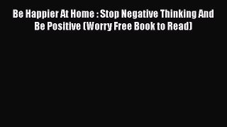 Download Be Happier At Home : Stop Negative Thinking And Be Positive (Worry Free Book to Read)