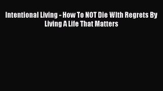 Read Intentional Living - How To NOT Die WIth Regrets By Living A Life That Matters Ebook Free