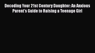 [PDF] Decoding Your 21st Century Daughter: An Anxious Parent's Guide to Raising a Teenage Girl
