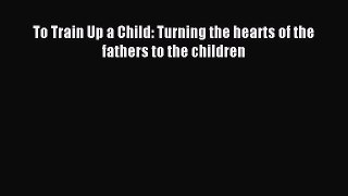Download To Train Up a Child: Turning the hearts of the fathers to the children Ebook Free