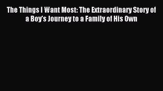 Read The Things I Want Most: The Extraordinary Story of a Boy's Journey to a Family of His