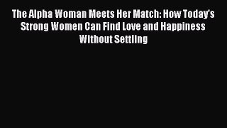 Read The Alpha Woman Meets Her Match: How Today's Strong Women Can Find Love and Happiness