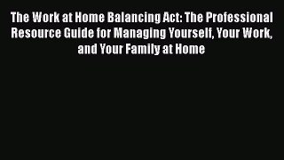 FREEPDF The Work at Home Balancing Act: The Professional Resource Guide for Managing Yourself